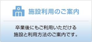 施設利用のご案内　卒業後にもご利用頂ける施設と、利用方法のご案内です。