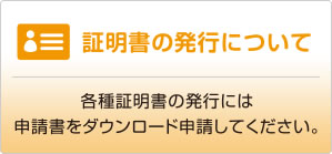 証明書の発行について　各種証明書の発行には、本校サイトより申請書をダウンロードし申請してください。